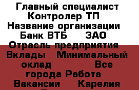 Главный специалист/Контролер ТП › Название организации ­ Банк ВТБ 24, ЗАО › Отрасль предприятия ­ Вклады › Минимальный оклад ­ 30 000 - Все города Работа » Вакансии   . Карелия респ.,Петрозаводск г.